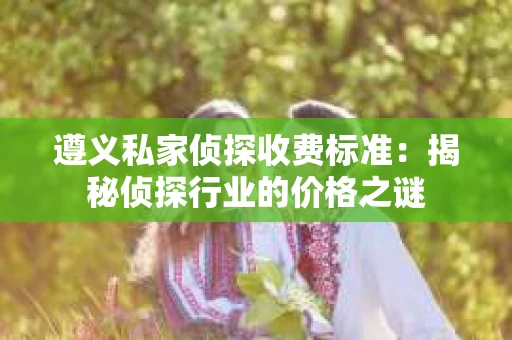 遵义私家侦探收费标准：揭秘侦探行业的价格之谜