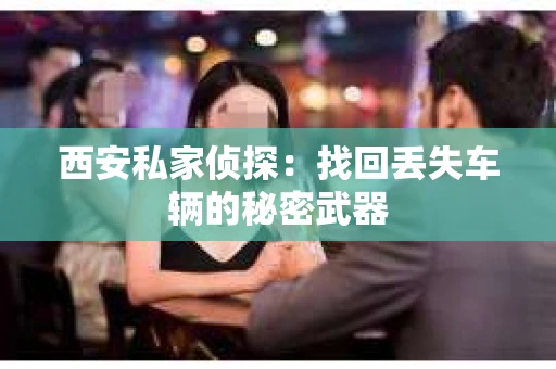 西安私家侦探：找回丢失车辆的秘密武器