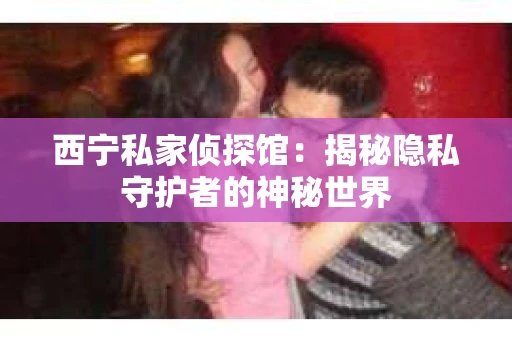 西宁私家侦探馆：揭秘隐私守护者的神秘世界