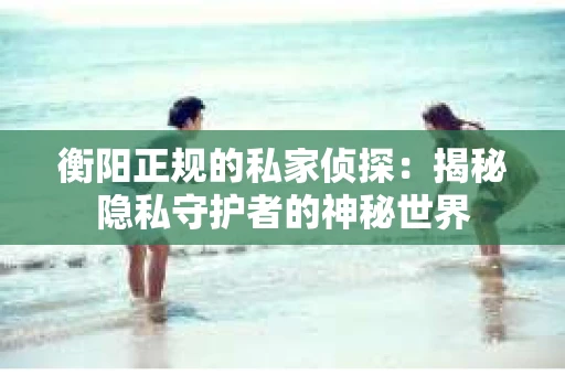 衡阳正规的私家侦探：揭秘隐私守护者的神秘世界