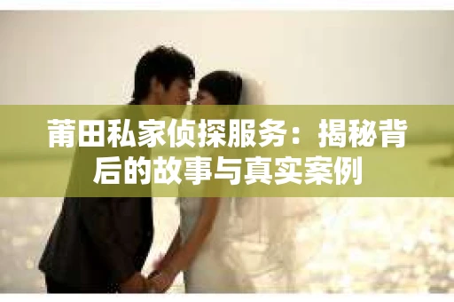 莆田私家侦探服务：揭秘背后的故事与真实案例