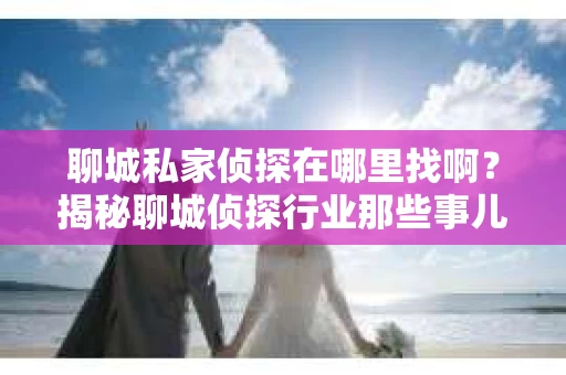 聊城私家侦探在哪里找啊?揭秘聊城侦探行业那些事儿 聊城私家侦探在哪里找啊?揭秘聊城侦探行业那些事儿