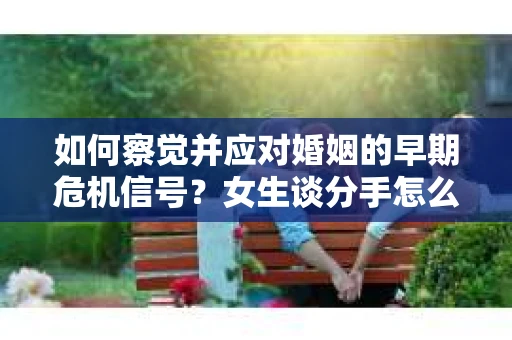 如何察觉并应对婚姻的早期危机信号？女生谈分手怎么挽回