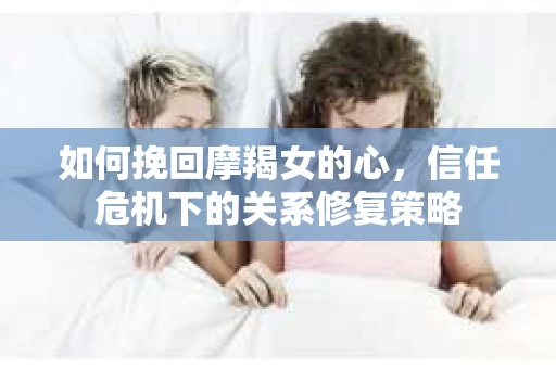 如何挽回摩羯女的心,信任危机下的关系修复策略 如何挽回摩羯女的心,信任危机下的关系修复策略