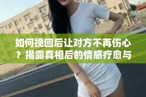 如何挽回后让对方不再伤心?揭露真相后的情感疗愈与前行计划 如何挽回后让对方不再伤心?揭露真相后的情感疗愈与前行计划