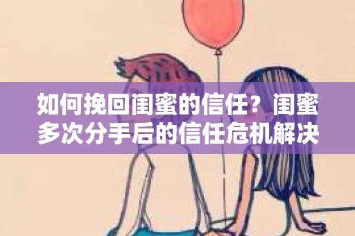 如何挽回闺蜜的信任？闺蜜多次分手后的信任危机解决方案