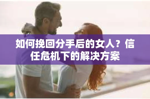 如何挽回分手后的女人?信任危机下的解决方案 如何挽回分手后的女人?信任危机下的解决方案