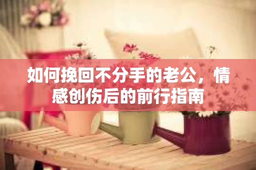 如何挽回不分手的老公,情感创伤后的前行指南 如何挽回不分手的老公,情感创伤后的前行指南