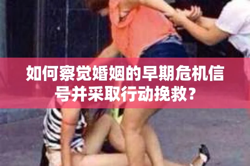 如何察觉婚姻的早期危机信号并采取行动挽救？