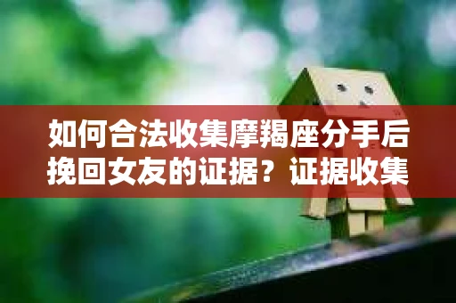 如何合法收集摩羯座分手后挽回女友的证据？证据收集策略与法律风险防范
