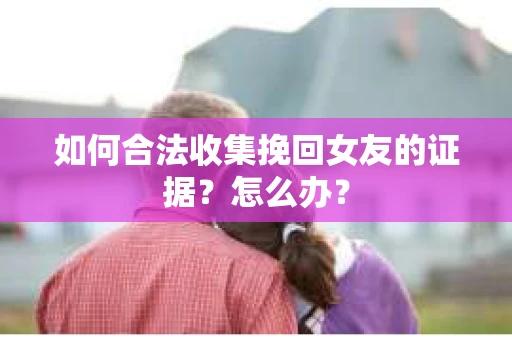 如何合法收集挽回女友的证据？怎么办？