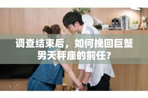 调查结束后,如何挽回巨蟹男天秤座的前任? 调查结束后,如何挽回巨蟹男天秤座的前任?