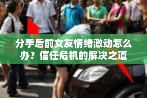分手后前女友情绪激动怎么办?信任危机的解决之道 分手后前女友情绪激动怎么办?信任危机的解决之道