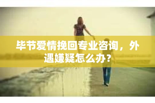 毕节爱情挽回专业咨询，外遇嫌疑怎么办？
