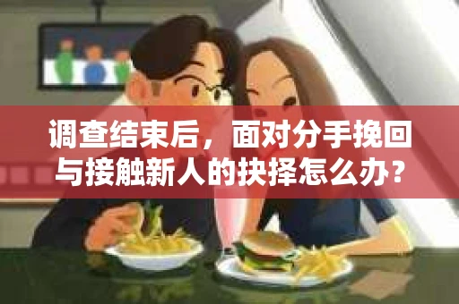 调查结束后，面对分手挽回与接触新人的抉择怎么办？