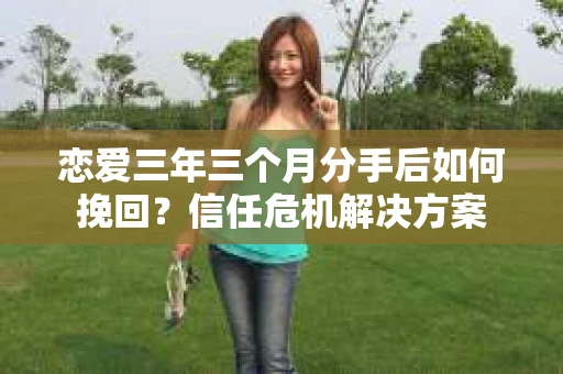 恋爱三年三个月分手后如何挽回？信任危机解决方案