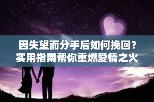 因失望而分手后如何挽回？实用指南帮你重燃爱情之火