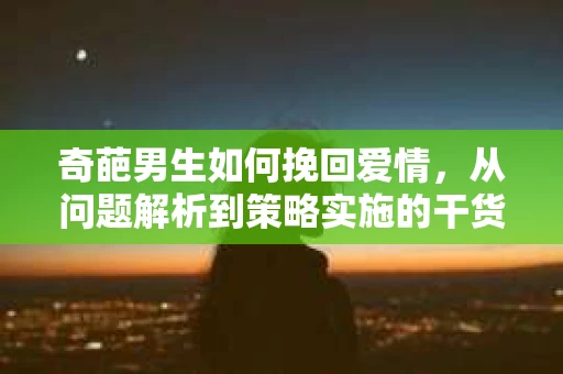 奇葩男生如何挽回爱情,从问题解析到策略实施的干货指南 奇葩男生如何挽回爱情,从问题解析到策略实施的干货指南
