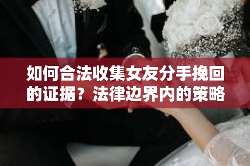 如何合法收集女友分手挽回的证据？法律边界内的策略与技巧