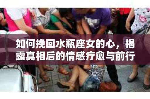 如何挽回水瓶座女的心,揭露真相后的情感疗愈与前行计划 如何挽回水瓶座女的心,揭露真相后的情感疗愈与前行计划