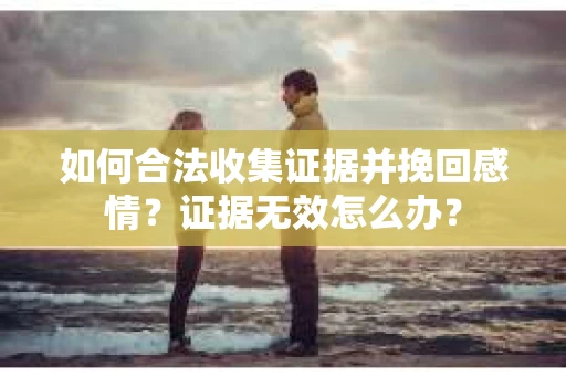 如何合法收集证据并挽回感情？证据无效怎么办？