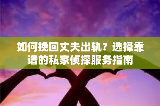 如何挽回丈夫出轨？选择靠谱的私家侦探服务指南
