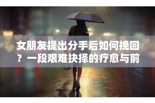 女朋友提出分手后如何挽回?一段艰难抉择的疗愈与前行之路 女朋友提出分手后如何挽回?一段艰难抉择的疗愈与前行之路