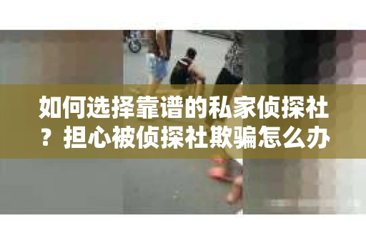 如何选择靠谱的私家侦探社?担心被侦探社欺骗怎么办? 如何选择靠谱的私家侦探社?担心被侦探社欺骗怎么办?
