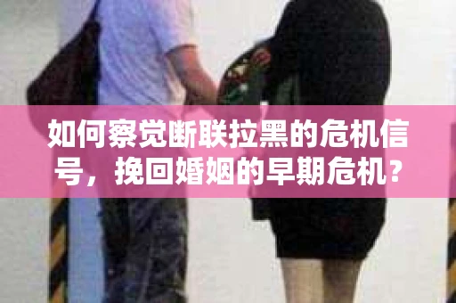 如何察觉断联拉黑的危机信号，挽回婚姻的早期危机？
