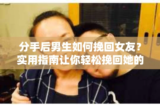 分手后男生如何挽回女友？实用指南让你轻松挽回她的心