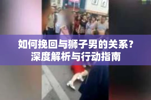 如何挽回与狮子男的关系?深度解析与行动指南 如何挽回与狮子男的关系?深度解析与行动指南