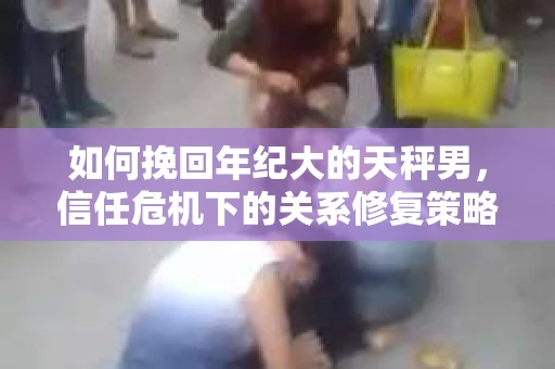 如何挽回年纪大的天秤男，信任危机下的关系修复策略