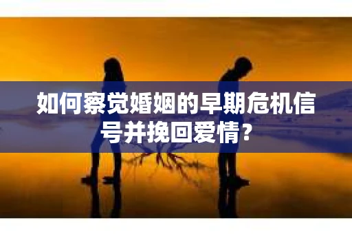 如何察觉婚姻的早期危机信号并挽回爱情？