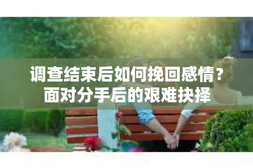 调查结束后如何挽回感情?面对分手后的艰难抉择 调查结束后如何挽回感情?面对分手后的艰难抉择