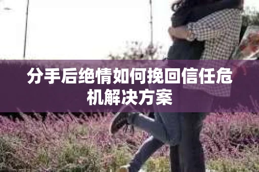 分手后绝情如何挽回信任危机解决方案