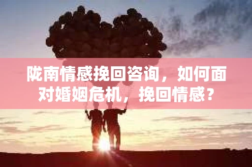 陇南情感挽回咨询,如何面对婚姻危机,挽回情感? 陇南情感挽回咨询,如何面对婚姻危机,挽回情感?