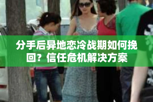 分手后异地恋冷战期如何挽回？信任危机解决方案