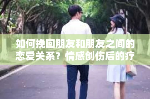 如何挽回朋友和朋友之间的恋爱关系?情感创伤后的疗愈与决策之路 如何挽回朋友和朋友之间的恋爱关系?情感创伤后的疗愈与决策之路