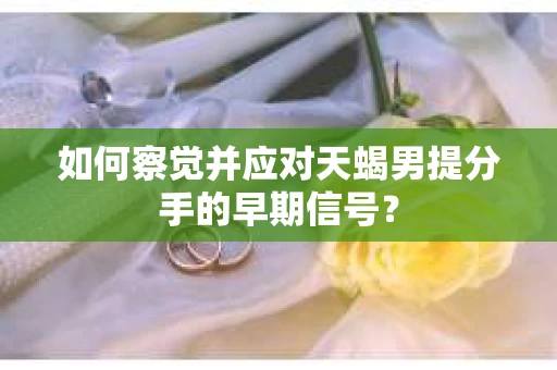 如何察觉并应对天蝎男提分手的早期信号? 如何察觉并应对天蝎男提分手的早期信号?