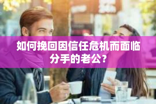 如何挽回因信任危机而面临分手的老公? 如何挽回因信任危机而面临分手的老公?