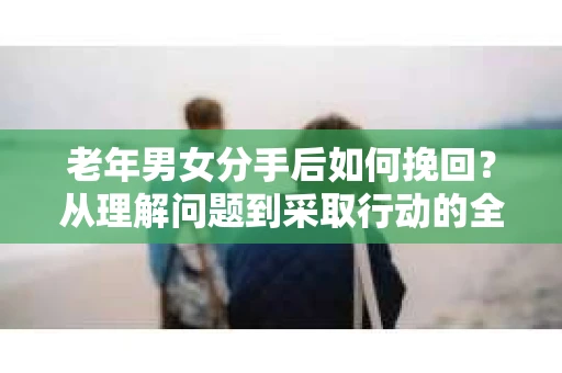 老年男女分手后如何挽回？从理解问题到采取行动的全面指南