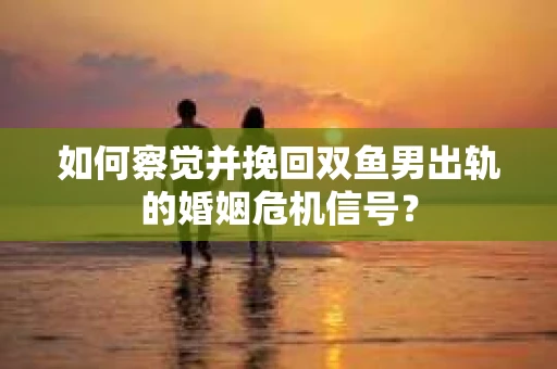 如何察觉并挽回双鱼男出轨的婚姻危机信号? 如何察觉并挽回双鱼男出轨的婚姻危机信号?