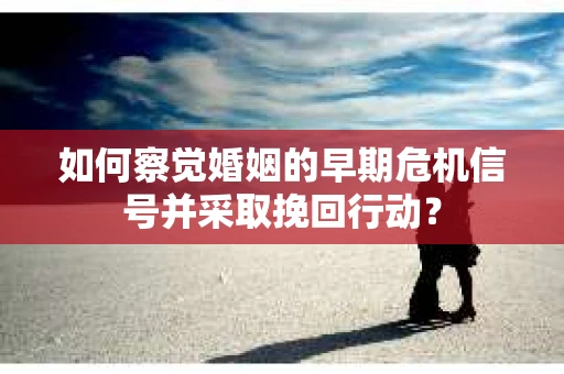 如何察觉婚姻的早期危机信号并采取挽回行动？