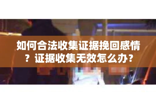 如何合法收集证据挽回感情？证据收集无效怎么办？