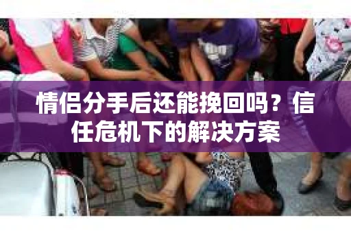 情侣分手后还能挽回吗？信任危机下的解决方案