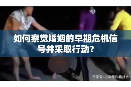 如何察觉婚姻的早期危机信号并采取行动? 如何察觉婚姻的早期危机信号并采取行动?