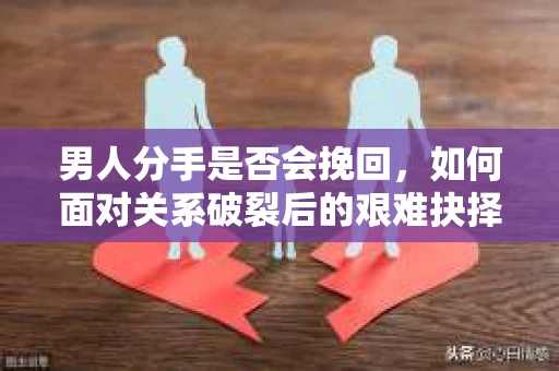 男人分手是否会挽回，如何面对关系破裂后的艰难抉择？