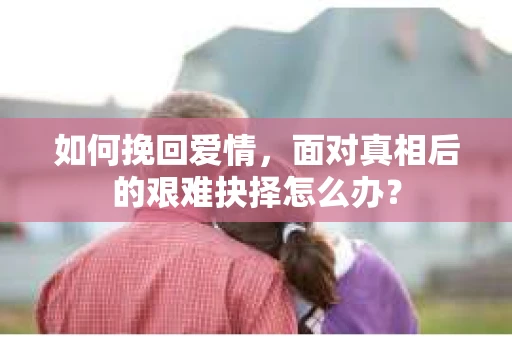如何挽回爱情,面对真相后的艰难抉择怎么办? 如何挽回爱情,面对真相后的艰难抉择怎么办?