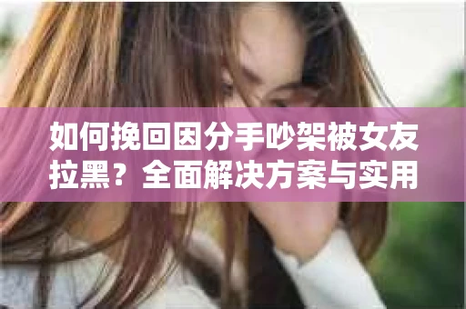 如何挽回因分手吵架被女友拉黑？全面解决方案与实用建议