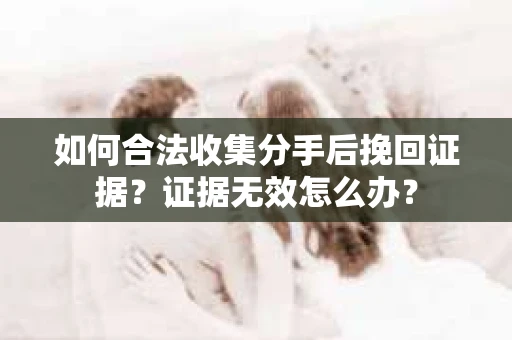如何合法收集分手后挽回证据？证据无效怎么办？